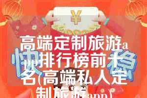 高端定制旅游app排行榜前十名(高端私人定制旅游app)
