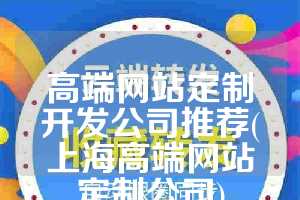 高端网站定制开发公司推荐(上海高端网站定制公司)