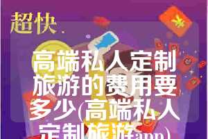 高端私人定制旅游的费用要多少(高端私人定制旅游app)
