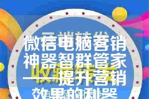 微信电脑营销神器智群管家——提升营销效果的利器