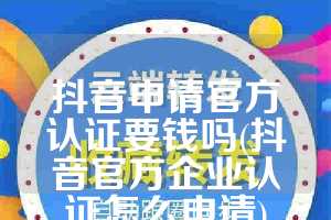 抖音申请官方认证要钱吗(抖音官方企业认证怎么申请)