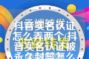 抖音实名认证怎么弄两个(抖音实名认证被永久封禁怎么办)