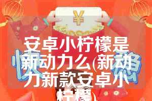 安卓小柠檬是新动力么(新动力新款安卓小柠檬)