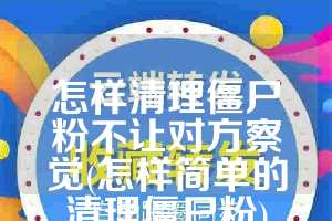 怎样清理僵尸粉不让对方察觉(怎样简单的清理僵尸粉)