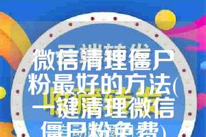 微信清理僵尸粉最好的方法(一键清理微信僵尸粉免费)