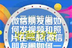 微信朋友圈如何发视频和照片在一起(微信朋友圈如何一键删除)