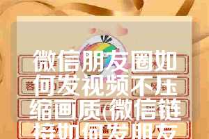 微信朋友圈如何发视频不压缩画质(微信链接如何发朋友圈)
