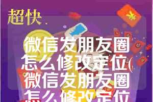 微信发朋友圈怎么修改定位(微信发朋友圈怎么修改定位到其他国家)
