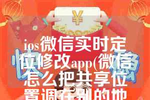 ios微信实时定位修改app(微信怎么把共享位置调在别的地方)