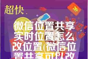 微信位置共享实时位置怎么改位置(微信位置共享可以改位置吗)