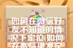如何在微信好友不知道的情况下定位(如何在微信里发定位)