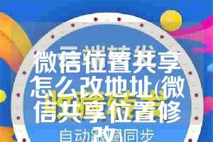 微信位置共享怎么改地址(微信共享位置修改)