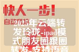 2025年云端转发玲珑-ipad模式朋友圈跟圈转发-支持语音转发